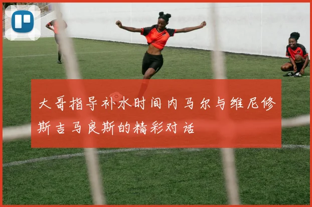 大哥指导补水时间内马尔与维尼修斯吉马良斯的精彩对话