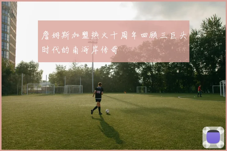 詹姆斯加盟热火十周年回顾三巨头时代的南海岸传奇