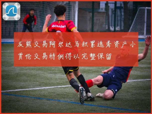 灰熊交易阿尔达马积累选秀资产小贾伦交易特例得以完整保留