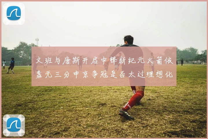文班与唐斯开启中锋新纪元火箭依靠无三分申京争冠是否太过理想化