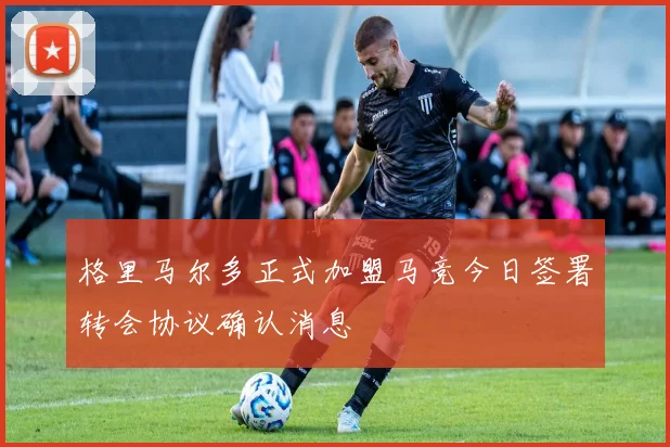 格里马尔多正式加盟马竞今日签署转会协议确认消息
