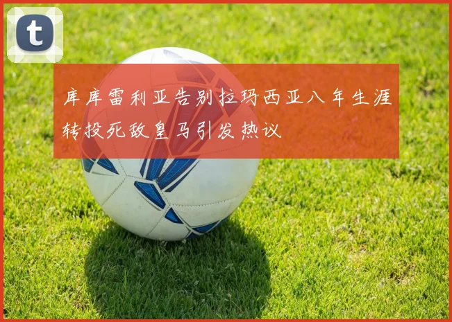库库雷利亚告别拉玛西亚八年生涯转投死敌皇马引发热议