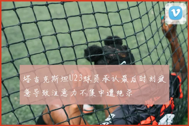 塔吉克斯坦U23球员承认最后时刻疲惫导致注意力不集中遭绝杀