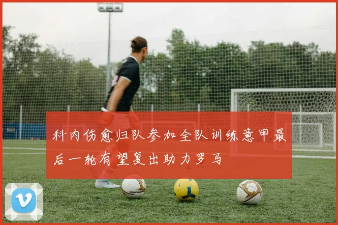 科内伤愈归队参加全队训练意甲最后一轮有望复出助力罗马