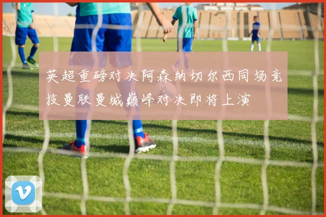 英超重磅对决阿森纳切尔西同场竞技曼联曼城巅峰对决即将上演