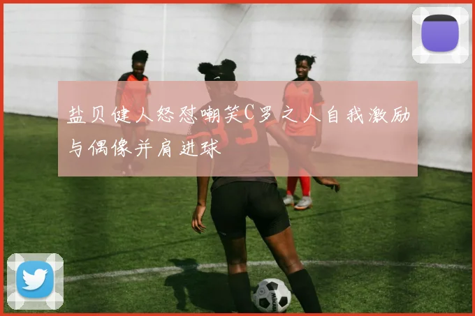 盐贝健人怒怼嘲笑C罗之人自我激励与偶像并肩进球