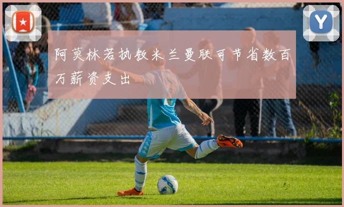 阿莫林若执教米兰曼联可节省数百万薪资支出