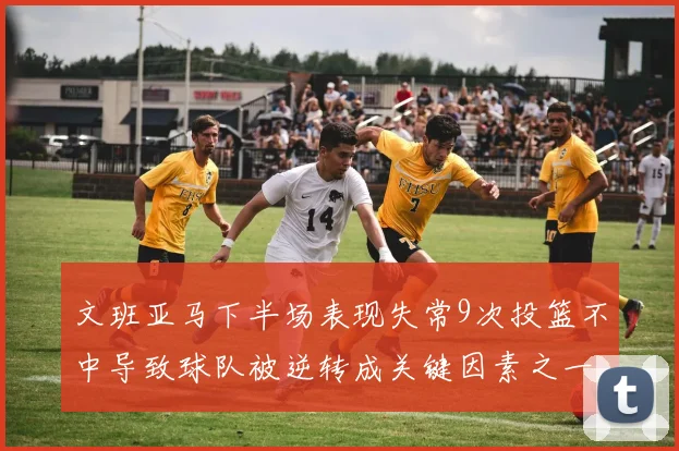 文班亚马下半场表现失常9次投篮不中导致球队被逆转成关键因素之一